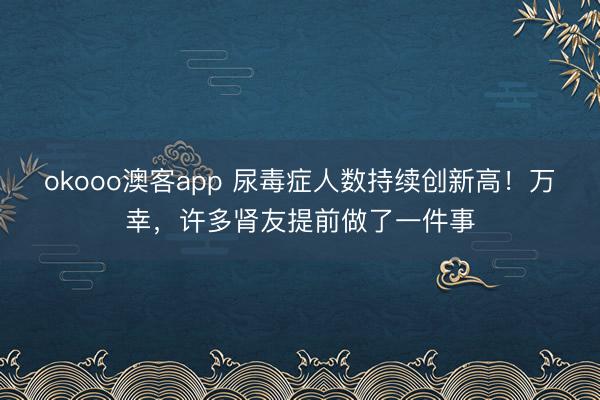 okooo澳客app 尿毒症人数持续创新高!万幸,许多肾友提前做了一件事