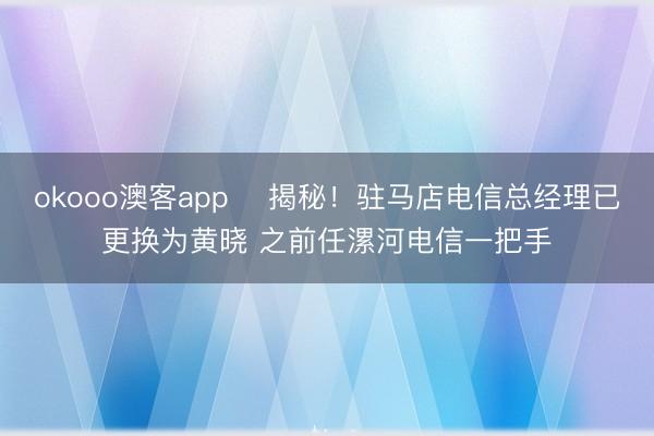 okooo澳客app ﻿揭秘！驻马店电信总经理已更换为黄晓 之前任漯河电信一把手