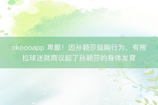 okoooapp 卑鄙！因孙颖莎挺胸行为，有拖拉球迷就商议起了孙颖莎的身体发育