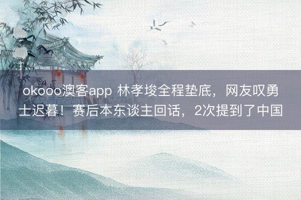 okooo澳客app 林孝埈全程垫底,网友叹勇士迟暮!赛后本东谈主回话,2次提到了中国