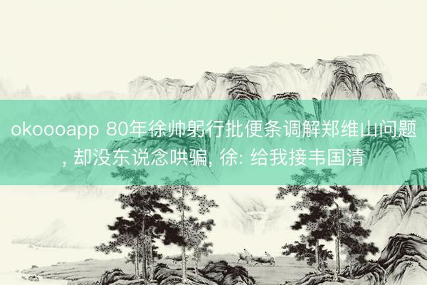 okoooapp 80年徐帅躬行批便条调解郑维山问题， 却没东说念哄骗， 徐: 给我接韦国清