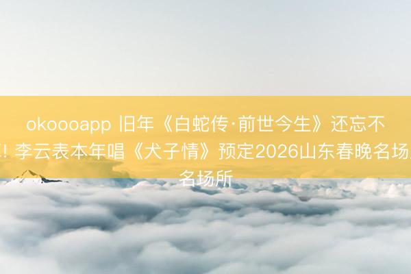 okoooapp 旧年《白蛇传·前世今生》还忘不掉! 李云表本年唱《犬子情》预定2026山东春晚名场所