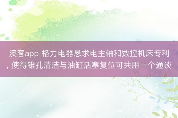澳客app 格力电器恳求电主轴和数控机床专利, 使得锥孔清洁与油缸活塞复位可共用一个通谈