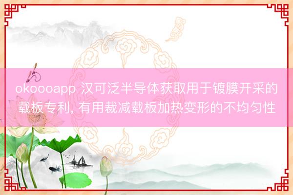 okoooapp 汉可泛半导体获取用于镀膜开采的载板专利, 有用裁减载板加热变形的不均匀性