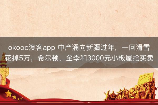 okooo澳客app 中产涌向新疆过年,一回滑雪花掉5万,希尔顿、全季和3000元小板屋抢买卖