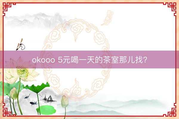 okooo 5元喝一天的茶室那儿找?
