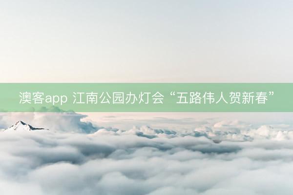澳客app 江南公园办灯会 “五路伟人贺新春”