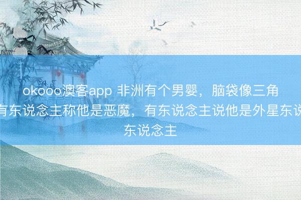 okooo澳客app 非洲有个男婴，脑袋像三角形，有东说念主称他是恶魔，有东说念主说他是外星东说念主