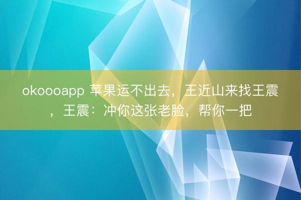 okoooapp 苹果运不出去，王近山来找王震，王震：冲你这张老脸，帮你一把