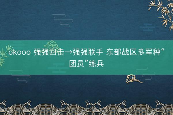 okooo 强强回击→强强联手 东部战区多军种“团员”练兵