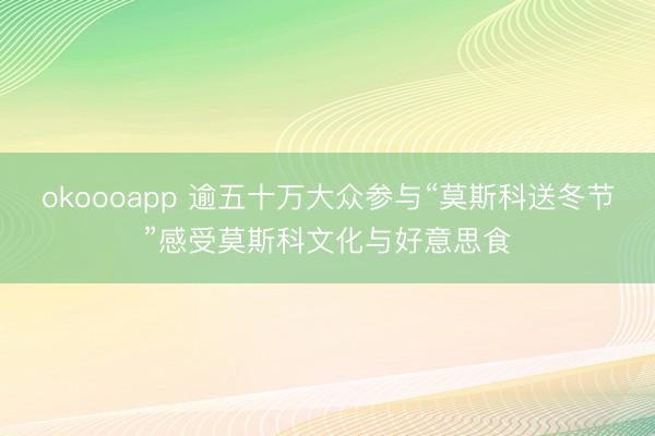 okoooapp 逾五十万大众参与“莫斯科送冬节”感受莫斯科文化与好意思食