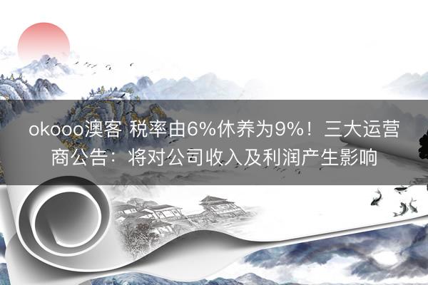 okooo澳客 税率由6%休养为9%!三大运营商公告:将对公司收入及利润产生影响