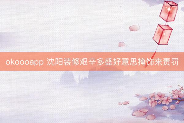 okoooapp 沈阳装修艰辛多盛好意思掩饰来责罚