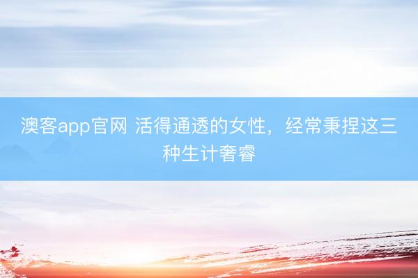 澳客app官网 活得通透的女性,经常秉捏这三种生计奢睿