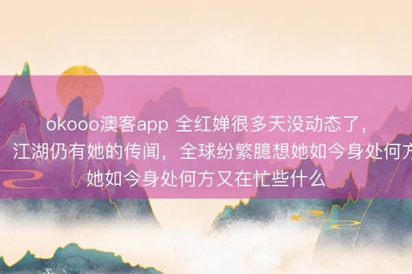 okooo澳客app 全红婵很多天没动态了，但她不在江湖，江湖仍有她的传闻，全球纷繁臆想她如今身处何方又在忙些什么