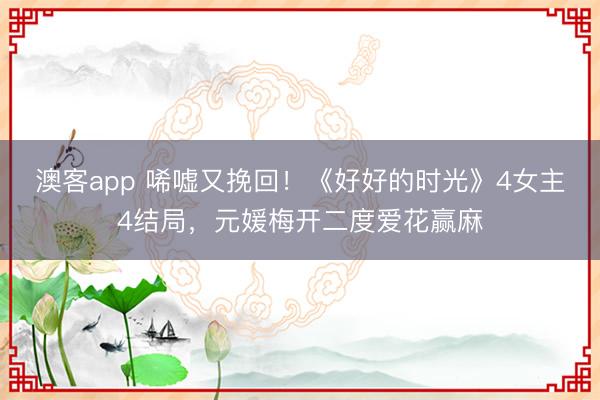 澳客app 唏嘘又挽回！《好好的时光》4女主4结局，元媛梅开二度爱花赢麻