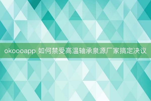 okoooapp 如何禁受高温轴承泉源厂家搞定决议