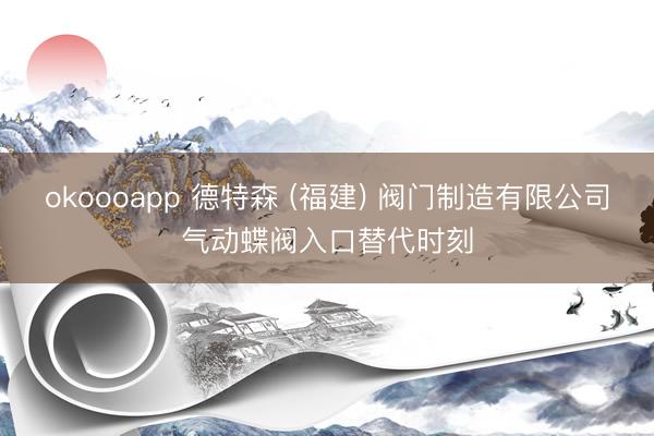 okoooapp 德特森 (福建) 阀门制造有限公司气动蝶阀入口替代时刻