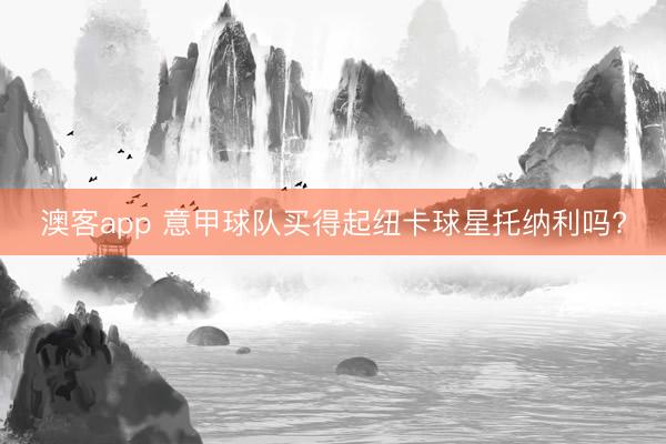澳客app 意甲球队买得起纽卡球星托纳利吗?