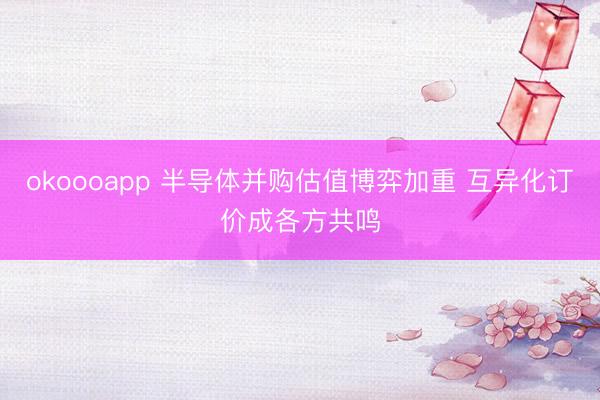 okoooapp 半导体并购估值博弈加重 互异化订价成各方共鸣