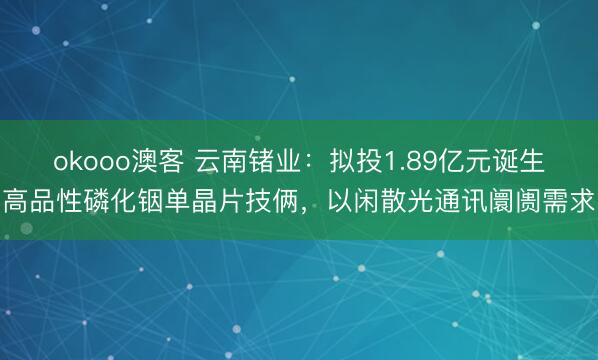 okooo澳客 云南锗业：拟投1.89亿元诞生高品性磷化铟单晶片技俩，以闲散光通讯阛阓需求