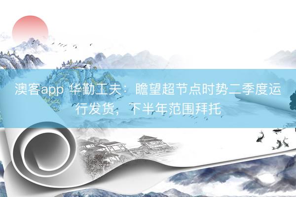 澳客app 华勤工夫：瞻望超节点时势二季度运行发货，下半年范围拜托