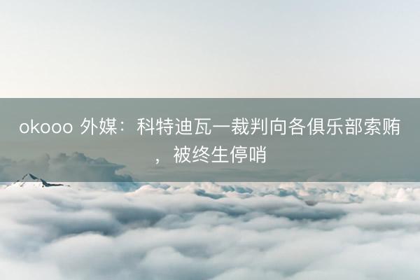 okooo 外媒：科特迪瓦一裁判向各俱乐部索贿，被终生停哨