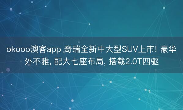 okooo澳客app 奇瑞全新中大型SUV上市! 豪华外不雅， 配大七座布局， 搭载2.0T四驱