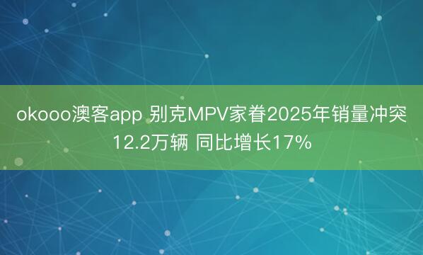 okooo澳客app 别克MPV家眷2025年销量冲突12.2万辆 同比增长17%