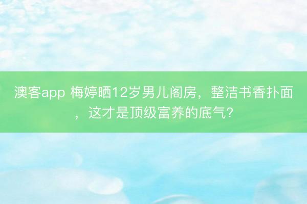 澳客app 梅婷晒12岁男儿阁房，整洁书香扑面，这才是顶级富养的底气?