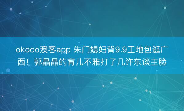 okooo澳客app 朱门媳妇背9.9工地包逛广西！郭晶晶的育儿不雅打了几许东谈主脸