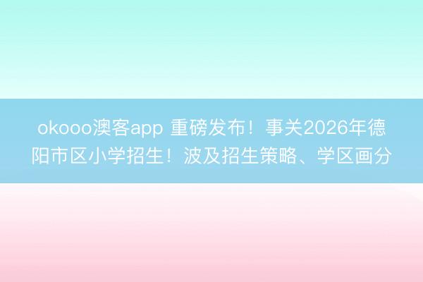 okooo澳客app 重磅发布!事关2026年德阳市区小学招生!波及招生策略、学区画分