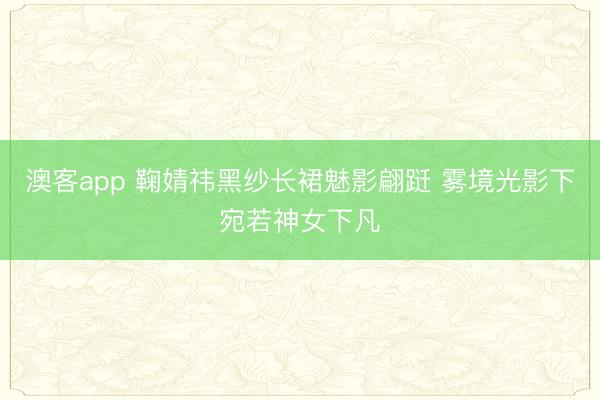 澳客app 鞠婧祎黑纱长裙魅影翩跹 雾境光影下宛若神女下凡