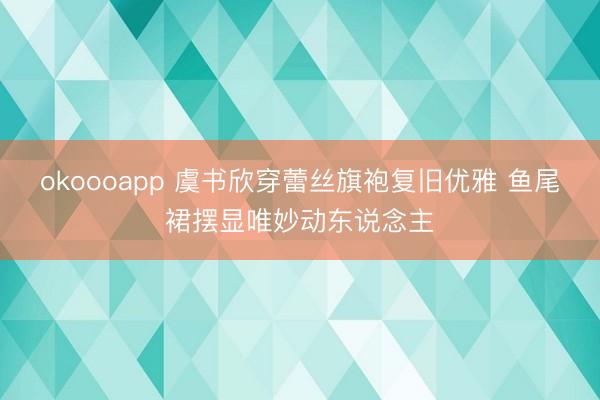 okoooapp 虞书欣穿蕾丝旗袍复旧优雅 鱼尾裙摆显唯妙动东说念主