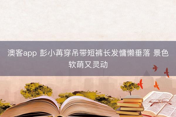 澳客app 彭小苒穿吊带短裤长发慵懒垂落 景色软萌又灵动