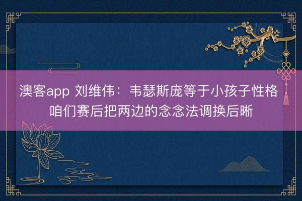 澳客app 刘维伟:韦瑟斯庞等于小孩子性格 咱们赛后把两边的念念法调换后晰