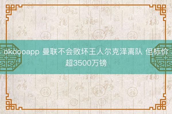 okoooapp 曼联不会败坏王人尔克泽离队 但标价超3500万镑