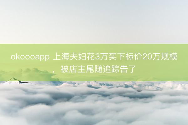 okoooapp 上海夫妇花3万买下标价20万规模，被店主尾随追踪告了