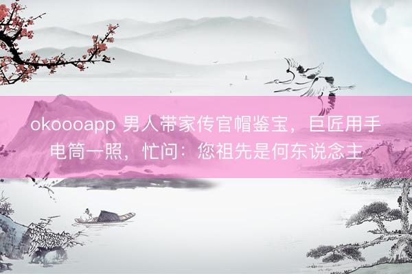 okoooapp 男人带家传官帽鉴宝,巨匠用手电筒一照,忙问:您祖先是何东说念主