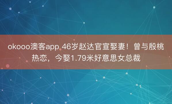 okooo澳客app 46岁赵达官宣娶妻！曾与殷桃热恋，今娶1.79米好意思女总裁