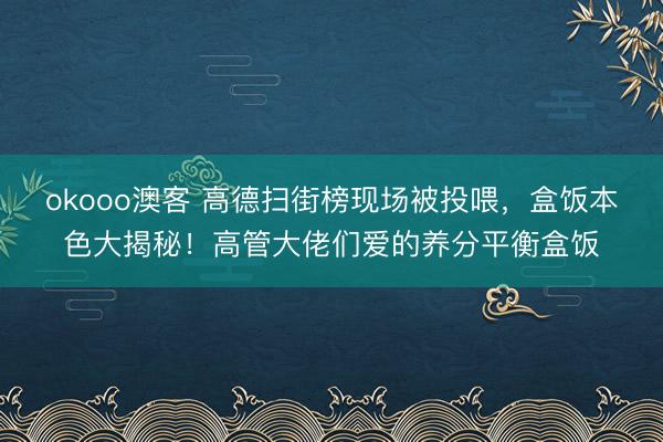 okooo澳客 高德扫街榜现场被投喂,盒饭本色大揭秘!高管大佬们爱的养分平衡盒饭