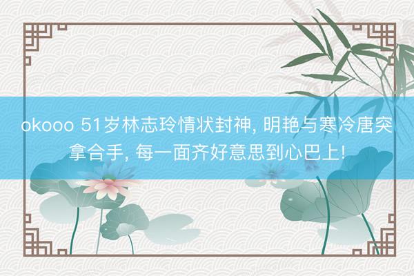 okooo 51岁林志玲情状封神， 明艳与寒冷唐突拿合手， 每一面齐好意思到心巴上!