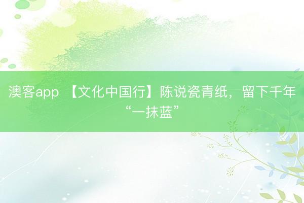 澳客app 【文化中国行】陈说瓷青纸，留下千年“一抹蓝”