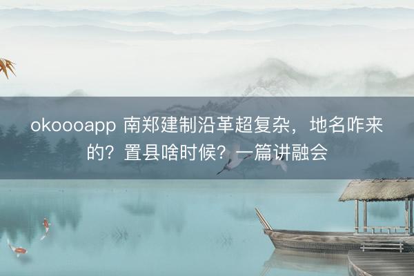 okoooapp 南郑建制沿革超复杂,地名咋来的?置县啥时候?一篇讲融会