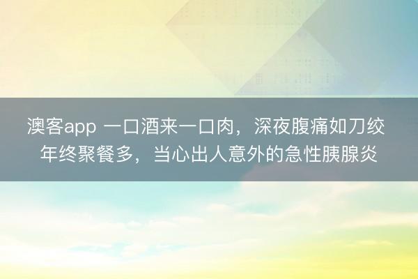 澳客app 一口酒来一口肉，深夜腹痛如刀绞 年终聚餐多，当心出人意外的急性胰腺炎