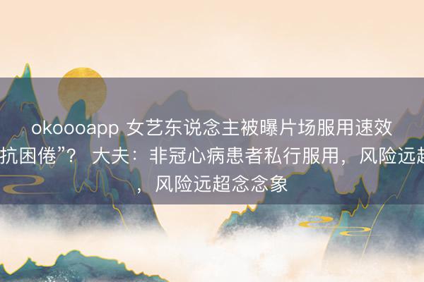 okoooapp 女艺东说念主被曝片场服用速效救心丸“抗困倦”？ 大夫：非冠心病患者私行服用，风险远超念念象
