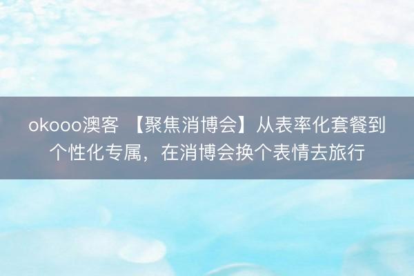 okooo澳客 【聚焦消博会】从表率化套餐到个性化专属，在消博会换个表情去旅行