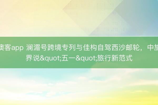 澳客app 澜湄号跨境专列与佳构自驾西沙邮轮，中旅界说"五一"旅行新范式