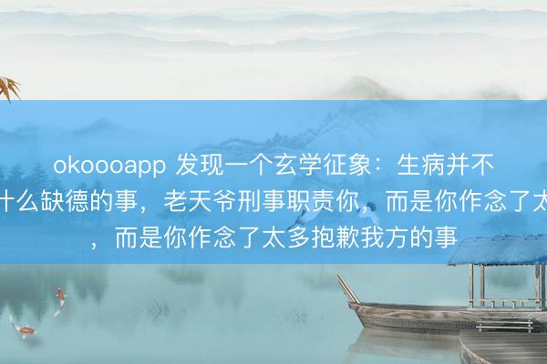 okoooapp 发现一个玄学征象：生病并不是因为你作念了什么缺德的事，老天爷刑事职责你，而是你作念了太多抱歉我方的事