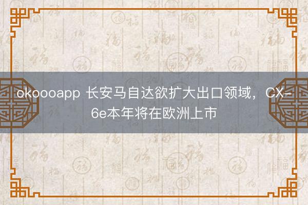 okoooapp 长安马自达欲扩大出口领域，CX-6e本年将在欧洲上市